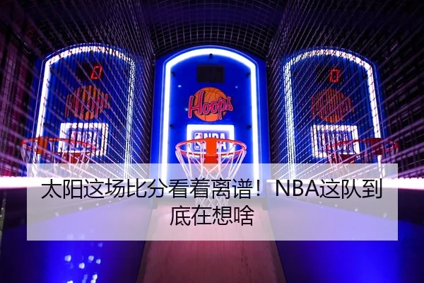 太阳这场比分看着离谱！NBA这队到底在想啥